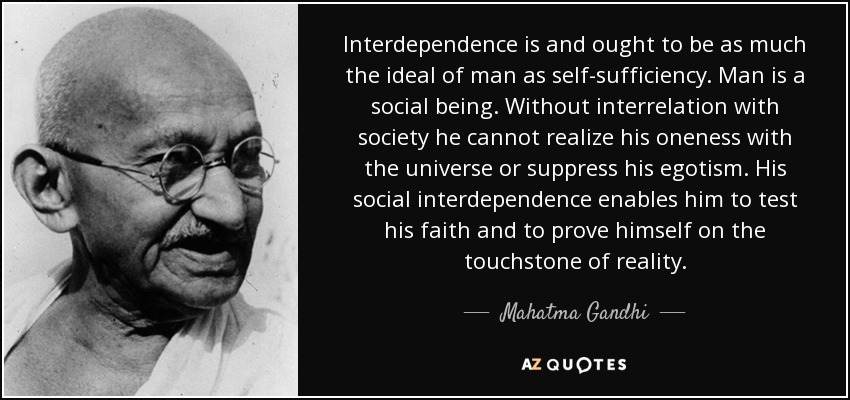 Interdependence is and ought to be as much the ideal of man as self-sufficiency. Man is a social being. Without interrelation with society he cannot realize his oneness with the universe or suppress his egotism. His social interdependence enables him to test his faith and to prove himself on the touchstone of reality. - Mahatma Gandhi