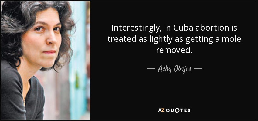 Interestingly, in Cuba abortion is treated as lightly as getting a mole removed. - Achy Obejas