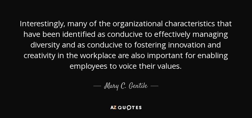 Interestingly, many of the organizational characteristics that have been identified as conducive to effectively managing diversity and as conducive to fostering innovation and creativity in the workplace are also important for enabling employees to voice their values. - Mary C. Gentile