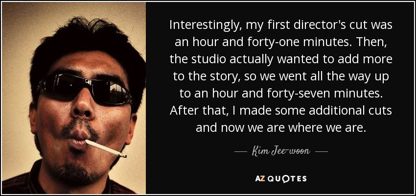 Interestingly, my first director's cut was an hour and forty-one minutes. Then, the studio actually wanted to add more to the story, so we went all the way up to an hour and forty-seven minutes. After that, I made some additional cuts and now we are where we are. - Kim Jee-woon