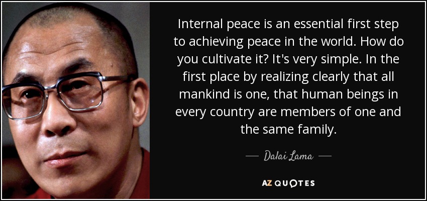 Internal peace is an essential first step to achieving peace in the world. How do you cultivate it? It's very simple. In the first place by realizing clearly that all mankind is one, that human beings in every country are members of one and the same family. - Dalai Lama