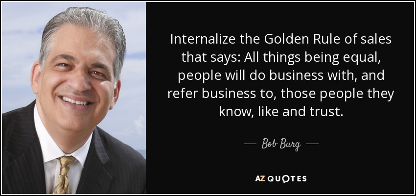 Internalize the Golden Rule of sales that says: All things being equal, people will do business with, and refer business to, those people they know, like and trust. - Bob Burg