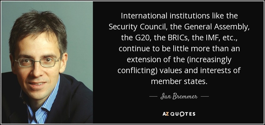 International institutions like the Security Council, the General Assembly, the G20, the BRICs, the IMF, etc., continue to be little more than an extension of the (increasingly conflicting) values and interests of member states. - Ian Bremmer