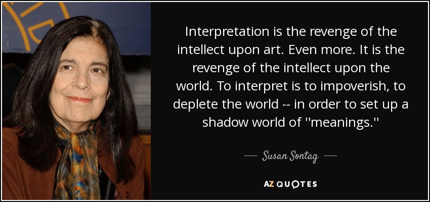 Interpretation is the revenge of the intellect upon art. Even more. It is the revenge of the intellect upon the world. To interpret is to impoverish, to deplete the world -- in order to set up a shadow world of ''meanings.'' - Susan Sontag