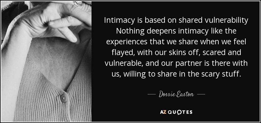 Intimacy is based on shared vulnerability Nothing deepens intimacy like the experiences that we share when we feel flayed, with our skins off, scared and vulnerable, and our partner is there with us, willing to share in the scary stuff. - Dossie Easton