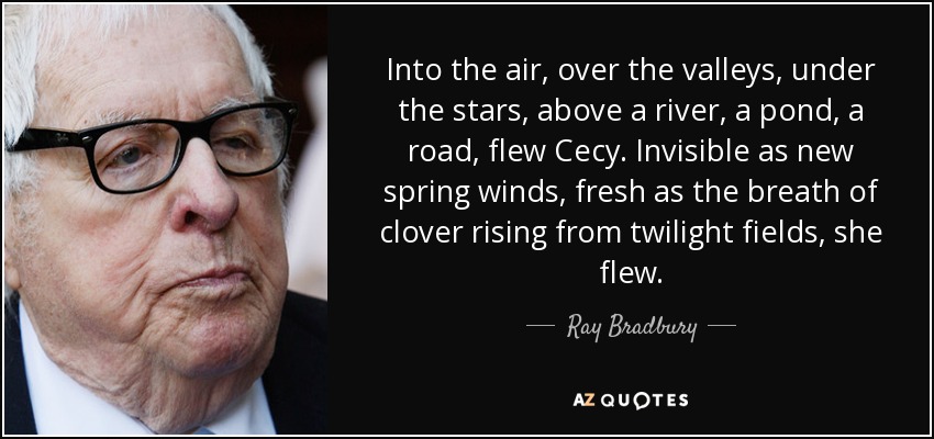 Into the air, over the valleys, under the stars, above a river, a pond, a road, flew Cecy. Invisible as new spring winds, fresh as the breath of clover rising from twilight fields, she flew. - Ray Bradbury