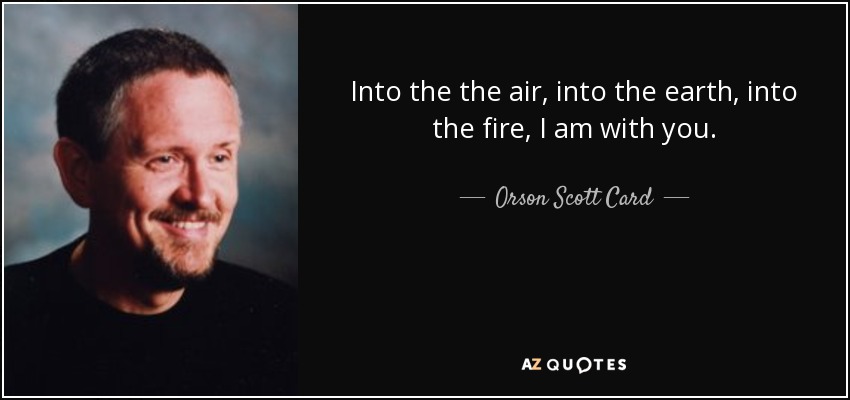 Into the the air, into the earth, into the fire, I am with you. - Orson Scott Card