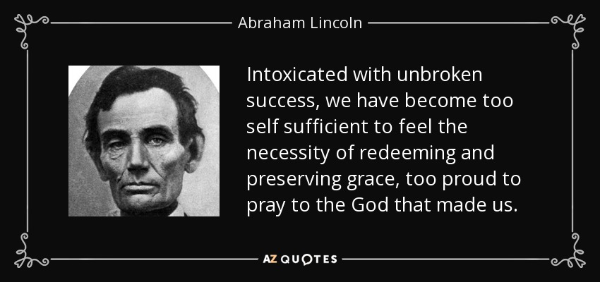 Intoxicated with unbroken success, we have become too self sufficient to feel the necessity of redeeming and preserving grace, too proud to pray to the God that made us. - Abraham Lincoln