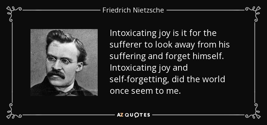 Intoxicating joy is it for the sufferer to look away from his suffering and forget himself. Intoxicating joy and self-forgetting, did the world once seem to me. - Friedrich Nietzsche