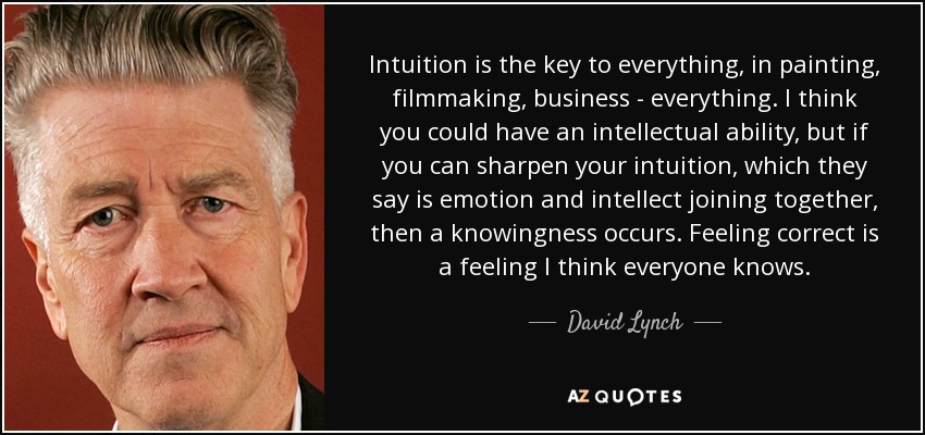 Intuition is the key to everything, in painting, filmmaking, business - everything. I think you could have an intellectual ability, but if you can sharpen your intuition, which they say is emotion and intellect joining together, then a knowingness occurs. Feeling correct is a feeling I think everyone knows. - David Lynch