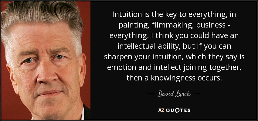 Intuition is the key to everything, in painting, filmmaking, business - everything. I think you could have an intellectual ability, but if you can sharpen your intuition, which they say is emotion and intellect joining together, then a knowingness occurs. - David Lynch