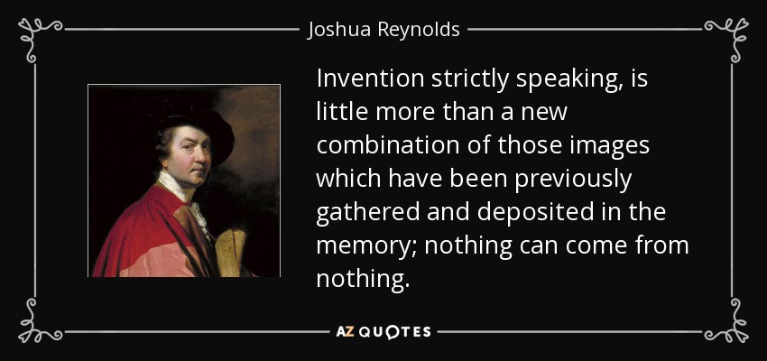 Invention strictly speaking, is little more than a new combination of those images which have been previously gathered and deposited in the memory; nothing can come from nothing. - Joshua Reynolds