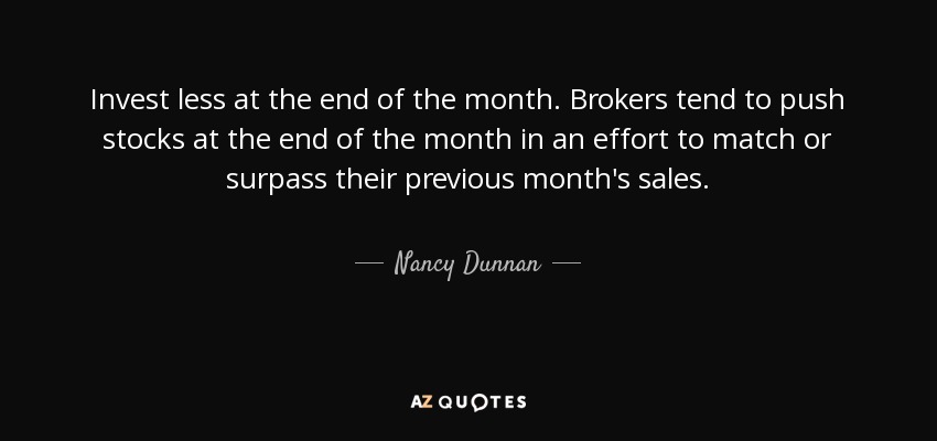 Invest less at the end of the month. Brokers tend to push stocks at the end of the month in an effort to match or surpass their previous month's sales. - Nancy Dunnan