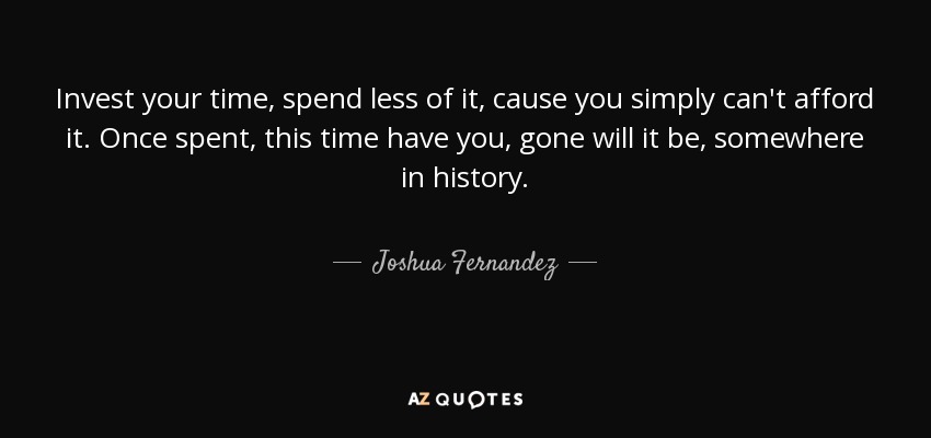 Invest your time, spend less of it, cause you simply can't afford it. Once spent, this time have you, gone will it be, somewhere in history. - Joshua Fernandez