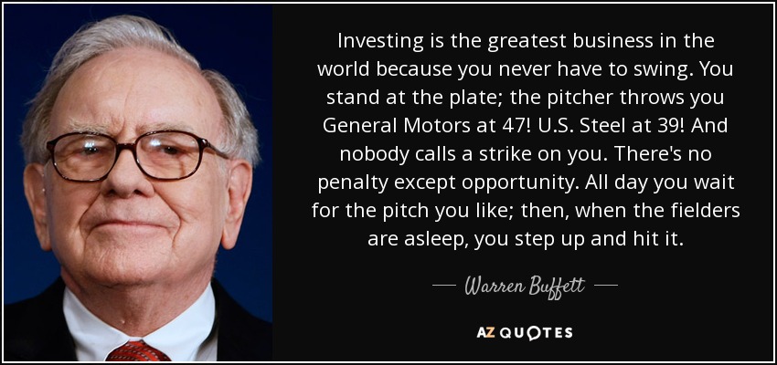 Investing is the greatest business in the world because you never have to swing. You stand at the plate; the pitcher throws you General Motors at 47! U.S. Steel at 39! And nobody calls a strike on you. There's no penalty except opportunity. All day you wait for the pitch you like; then, when the fielders are asleep, you step up and hit it. - Warren Buffett