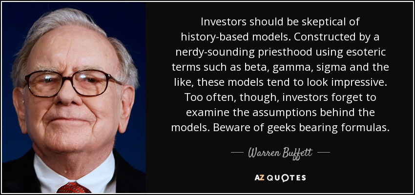 Investors should be skeptical of history-based models. Constructed by a nerdy-sounding priesthood using esoteric terms such as beta, gamma, sigma and the like, these models tend to look impressive. Too often, though, investors forget to examine the assumptions behind the models. Beware of geeks bearing formulas. - Warren Buffett