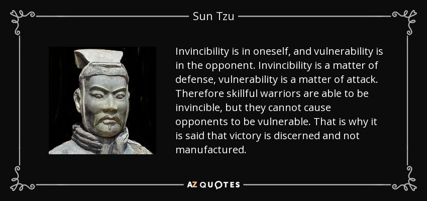 Invincibility is in oneself, and vulnerability is in the opponent. Invincibility is a matter of defense, vulnerability is a matter of attack. Therefore skillful warriors are able to be invincible, but they cannot cause opponents to be vulnerable. That is why it is said that victory is discerned and not manufactured. - Sun Tzu