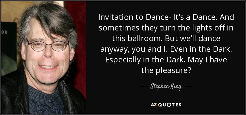 Invitation to Dance- It’s a Dance. And sometimes they turn the lights off in this ballroom. But we’ll dance anyway, you and I. Even in the Dark. Especially in the Dark. May I have the pleasure? - Stephen King