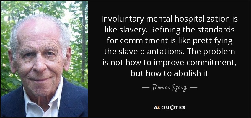 Involuntary mental hospitalization is like slavery. Refining the standards for commitment is like prettifying the slave plantations. The problem is not how to improve commitment, but how to abolish it - Thomas Szasz