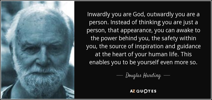 Inwardly you are God, outwardly you are a person. Instead of thinking you are just a person, that appearance, you can awake to the power behind you, the safety within you, the source of inspiration and guidance at the heart of your human life. This enables you to be yourself even more so. - Douglas Harding