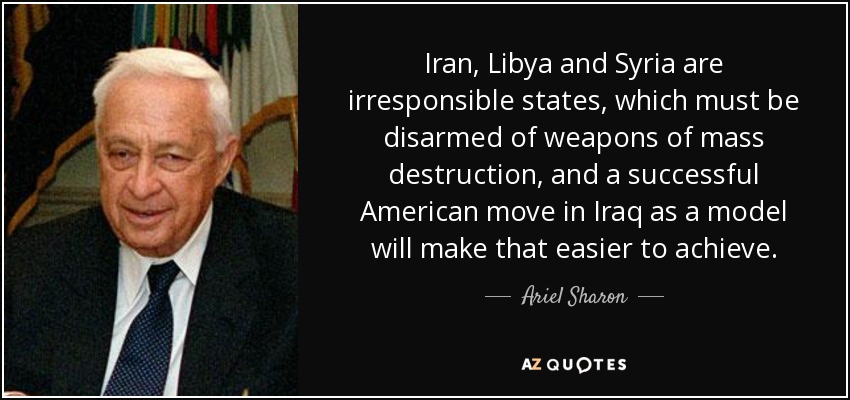 Iran, Libya and Syria are irresponsible states, which must be disarmed of weapons of mass destruction, and a successful American move in Iraq as a model will make that easier to achieve. - Ariel Sharon