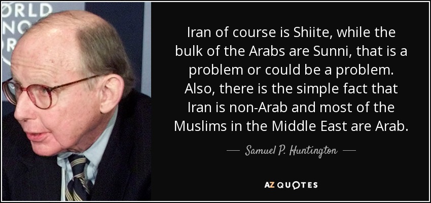 Iran of course is Shiite, while the bulk of the Arabs are Sunni, that is a problem or could be a problem. Also, there is the simple fact that Iran is non-Arab and most of the Muslims in the Middle East are Arab. - Samuel P. Huntington