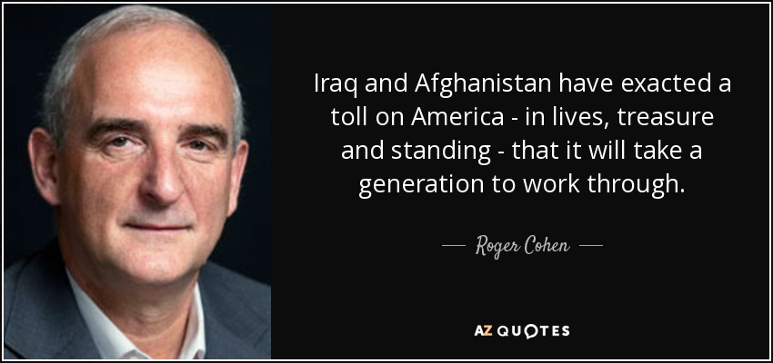 Iraq and Afghanistan have exacted a toll on America - in lives, treasure and standing - that it will take a generation to work through. - Roger Cohen