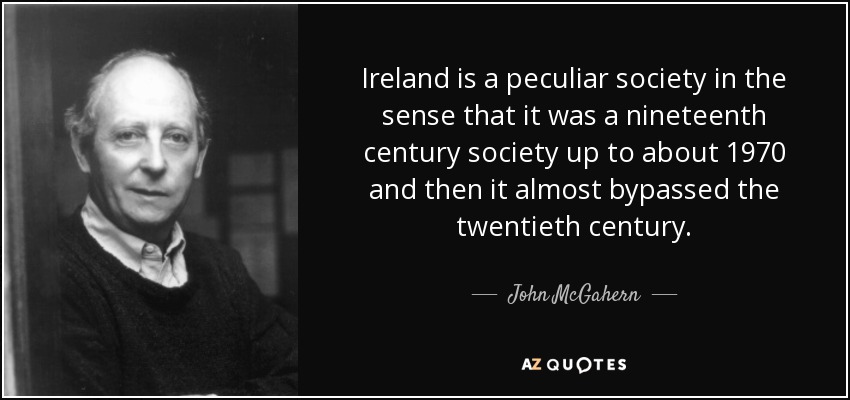 Ireland is a peculiar society in the sense that it was a nineteenth century society up to about 1970 and then it almost bypassed the twentieth century. - John McGahern