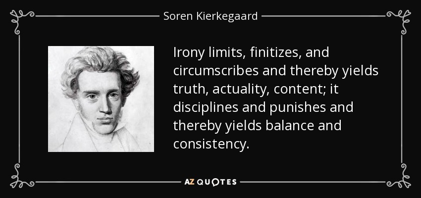 Irony limits, finitizes, and circumscribes and thereby yields truth, actuality, content; it disciplines and punishes and thereby yields balance and consistency. - Soren Kierkegaard