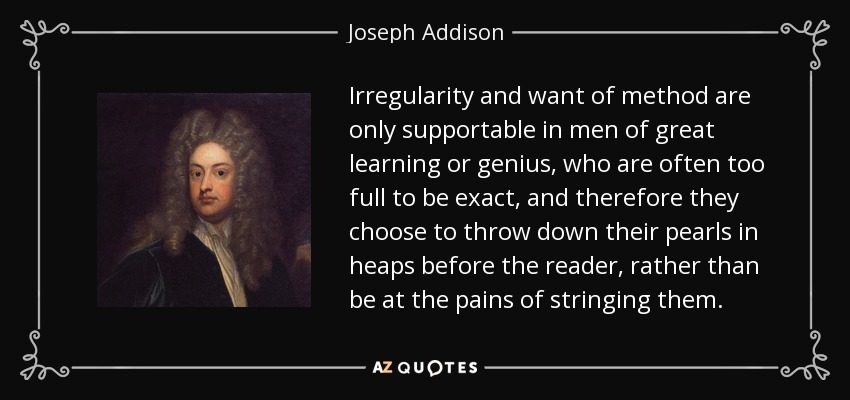 Irregularity and want of method are only supportable in men of great learning or genius, who are often too full to be exact, and therefore they choose to throw down their pearls in heaps before the reader, rather than be at the pains of stringing them. - Joseph Addison