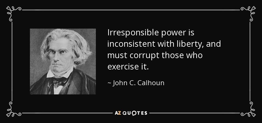 Irresponsible power is inconsistent with liberty, and must corrupt those who exercise it. - John C. Calhoun