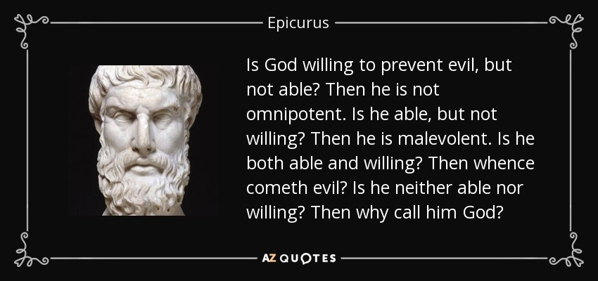 Is God willing to prevent evil, but not able? Then he is not omnipotent. Is he able, but not willing? Then he is malevolent. Is he both able and willing? Then whence cometh evil? Is he neither able nor willing? Then why call him God? - Epicurus
