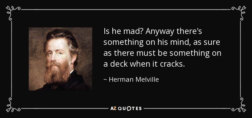 Is he mad? Anyway there's something on his mind, as sure as there must be something on a deck when it cracks. - Herman Melville