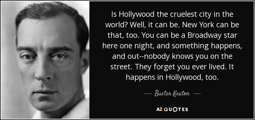 Is Hollywood the cruelest city in the world? Well, it can be. New York can be that, too. You can be a Broadway star here one night, and something happens, and out--nobody knows you on the street. They forget you ever lived. It happens in Hollywood, too. - Buster Keaton