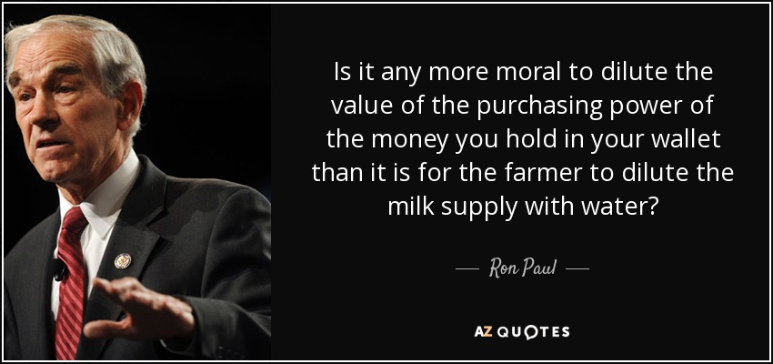 Is it any more moral to dilute the value of the purchasing power of the money you hold in your wallet than it is for the farmer to dilute the milk supply with water? - Ron Paul