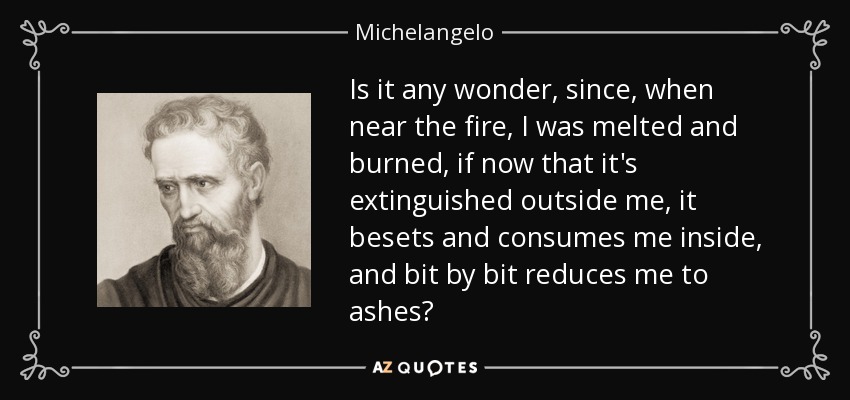 Is it any wonder, since, when near the fire, I was melted and burned, if now that it's extinguished outside me, it besets and consumes me inside, and bit by bit reduces me to ashes? - Michelangelo