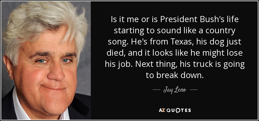 Is it me or is President Bush's life starting to sound like a country song. He's from Texas, his dog just died, and it looks like he might lose his job. Next thing, his truck is going to break down. - Jay Leno