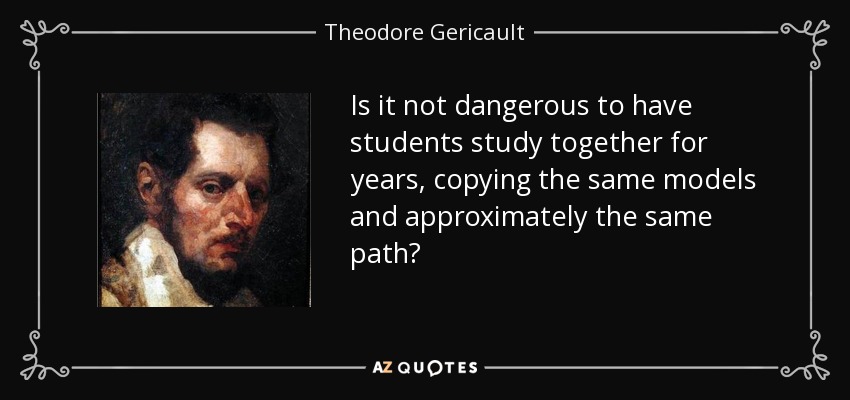 Is it not dangerous to have students study together for years, copying the same models and approximately the same path? - Theodore Gericault