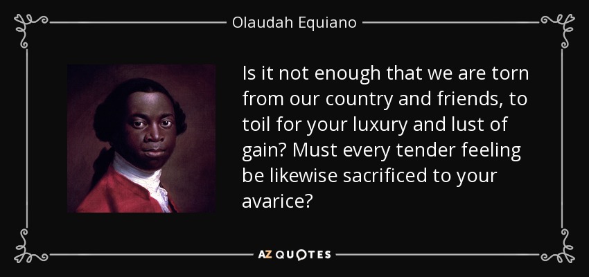 Is it not enough that we are torn from our country and friends, to toil for your luxury and lust of gain? Must every tender feeling be likewise sacrificed to your avarice? - Olaudah Equiano