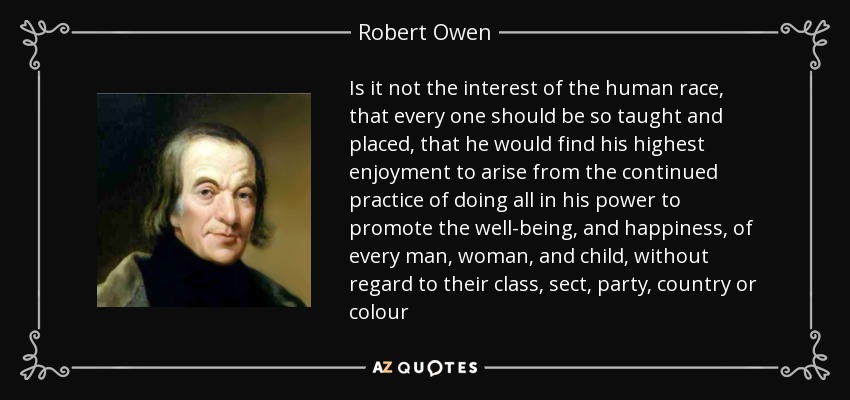 Is it not the interest of the human race, that every one should be so taught and placed, that he would find his highest enjoyment to arise from the continued practice of doing all in his power to promote the well-being, and happiness, of every man, woman, and child, without regard to their class, sect, party, country or colour - Robert Owen