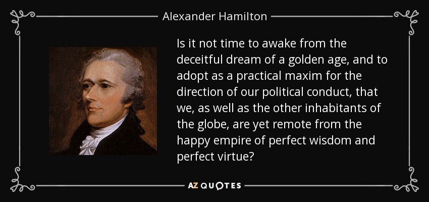 Is it not time to awake from the deceitful dream of a golden age, and to adopt as a practical maxim for the direction of our political conduct, that we, as well as the other inhabitants of the globe, are yet remote from the happy empire of perfect wisdom and perfect virtue? - Alexander Hamilton