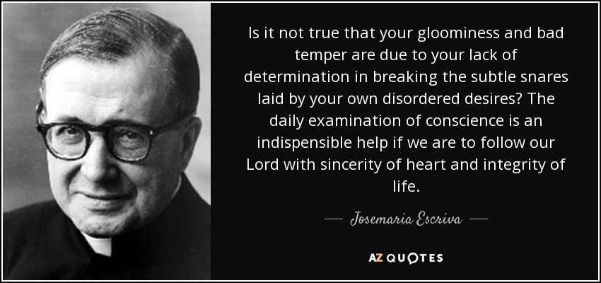 Is it not true that your gloominess and bad temper are due to your lack of determination in breaking the subtle snares laid by your own disordered desires? The daily examination of conscience is an indispensible help if we are to follow our Lord with sincerity of heart and integrity of life. - Josemaria Escriva