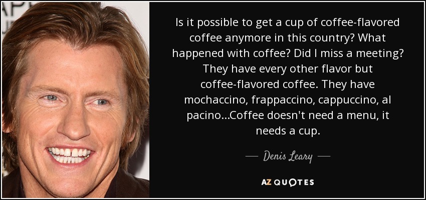 Is it possible to get a cup of coffee-flavored coffee anymore in this country? What happened with coffee? Did I miss a meeting? They have every other flavor but coffee-flavored coffee. They have mochaccino, frappaccino, cappuccino, al pacino...Coffee doesn't need a menu, it needs a cup. - Denis Leary