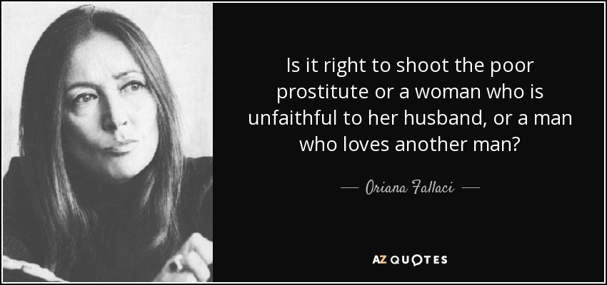 Is it right to shoot the poor prostitute or a woman who is unfaithful to her husband, or a man who loves another man? - Oriana Fallaci