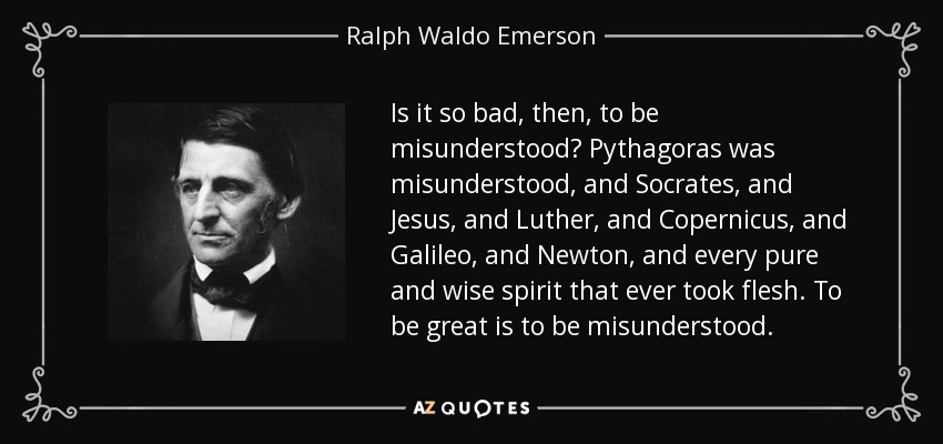 Is it so bad, then, to be misunderstood? Pythagoras was misunderstood, and Socrates, and Jesus, and Luther, and Copernicus, and Galileo, and Newton, and every pure and wise spirit that ever took flesh. To be great is to be misunderstood. - Ralph Waldo Emerson