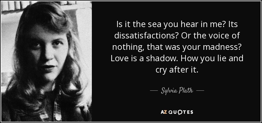 Is it the sea you hear in me? Its dissatisfactions? Or the voice of nothing, that was your madness? Love is a shadow. How you lie and cry after it. - Sylvia Plath