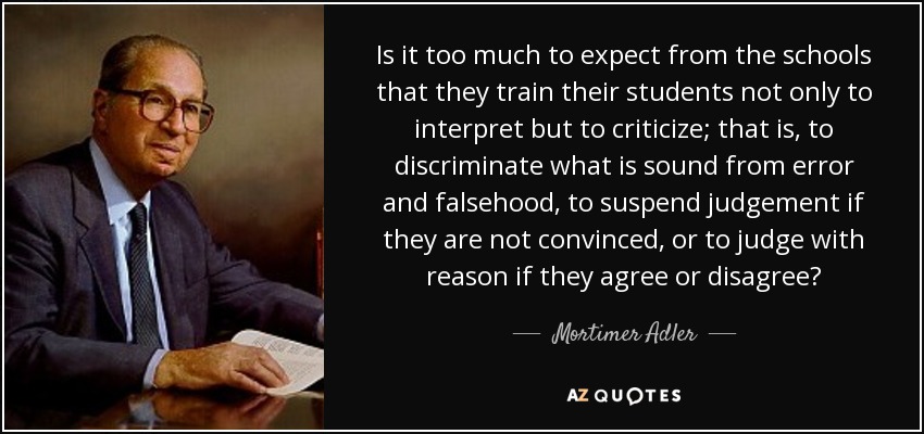Is it too much to expect from the schools that they train their students not only to interpret but to criticize; that is, to discriminate what is sound from error and falsehood, to suspend judgement if they are not convinced, or to judge with reason if they agree or disagree? - Mortimer Adler