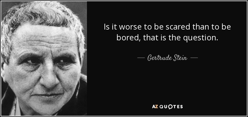 Is it worse to be scared than to be bored, that is the question. - Gertrude Stein
