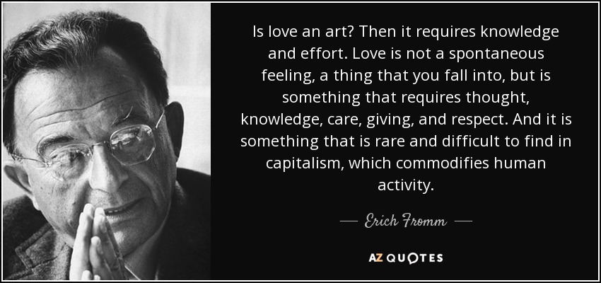 Is love an art? Then it requires knowledge and effort. Love is not a spontaneous feeling, a thing that you fall into, but is something that requires thought, knowledge, care, giving, and respect. And it is something that is rare and difficult to find in capitalism, which commodifies human activity. - Erich Fromm