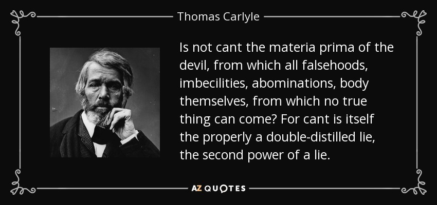 Is not cant the materia prima of the devil, from which all falsehoods, imbecilities, abominations, body themselves, from which no true thing can come? For cant is itself the properly a double-distilled lie, the second power of a lie. - Thomas Carlyle
